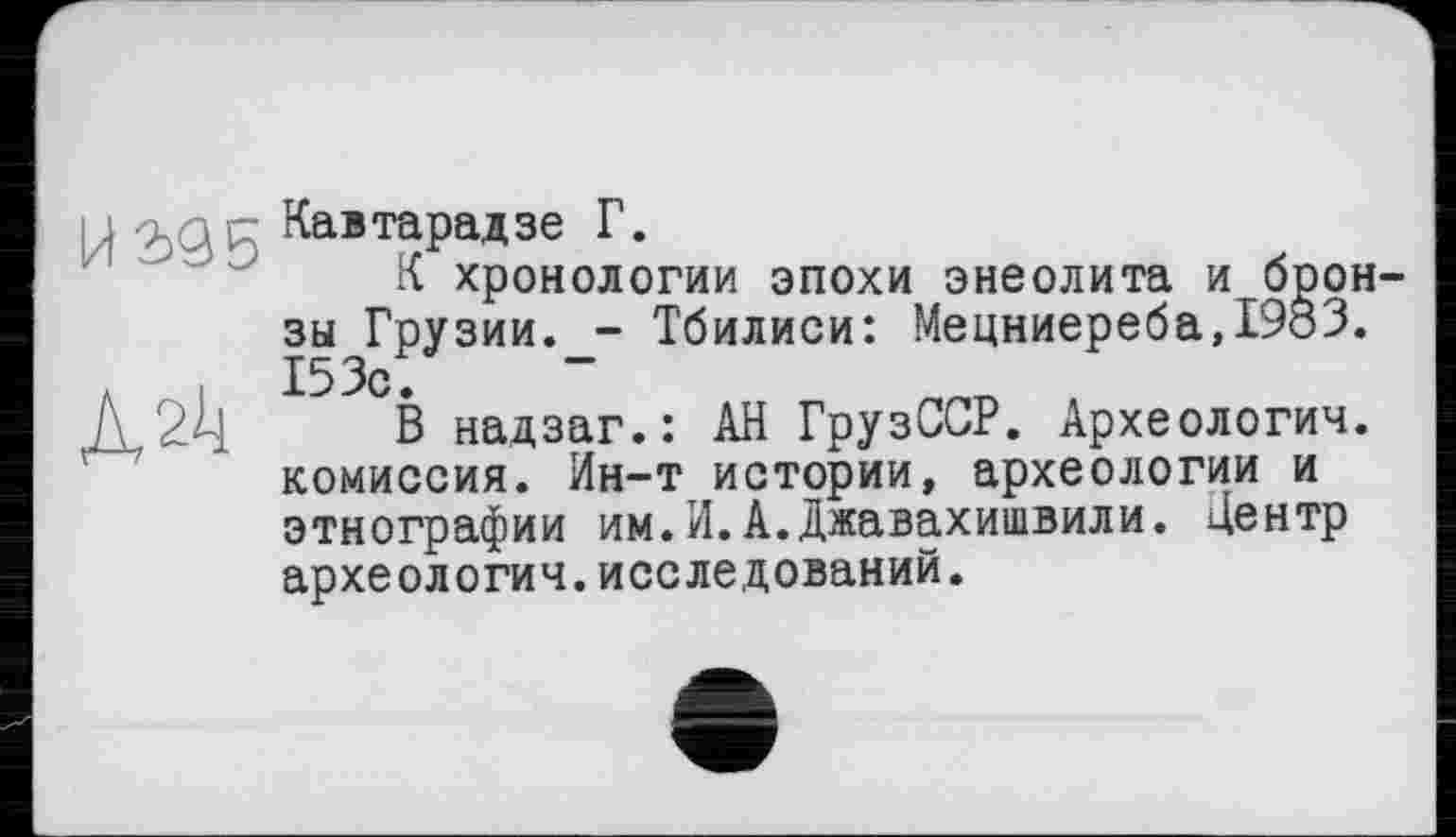 ﻿U 2)9^ Кавтарадзе Г.
К хронологии эпохи энеолита и бронзы Грузии.Тбилиси: Мецниереба,1983.
л 153с.
Д2ч В надзаг.: АН ГрузССР. Археологии, комиссия. Ин-т истории, археологии и этнографии им.И.А.Джавахишвили. Центр археологии.исследований.